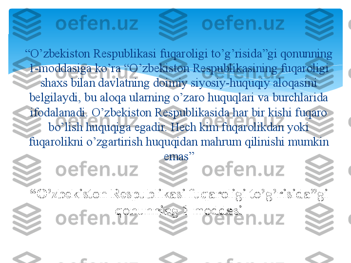 “ O’zbekiston Respublikasi fuqaroligi to’g’risida”gi 
qonunning 1-moddasi“ O’zbekiston Respublikasi fuqaroligi to’g’risida”gi qonunning 
1-moddasiga ko’ra “O’zbekiston Respublikasining fuqaroligi 
shaxs bilan davlatning doimiy siyosiy-huquqiy aloqasini 
belgilaydi, bu aloqa ularning o’zaro huquqlari va burchlarida 
ifodalanadi. O’zbekiston Respublikasida har bir kishi fuqaro 
bo’lish huquqiga egadir. Hech kim fuqarolikdan yoki 
fuqarolikni o’zgartirish huquqidan mahrum qilinishi mumkin 
emas”   