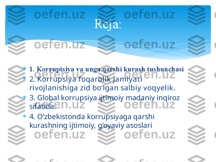 
1. Kоrruptsiya vа ungа qаrshi kurаsh tushunchаsi

2. Korrupsiy a fuqarolik  jamiy at i 
riv ojlanishiga zid bo‘lgan salbiy  v oqy elik .

3.  Global korrupsiya ijtimoiy madaniy inqiroz 
sifatida.

4.  O‘zbekistonda korrupsiyaga qarshi 
kurashning ijtimoiy,  g ‘oyaviy  a soslariReja:   