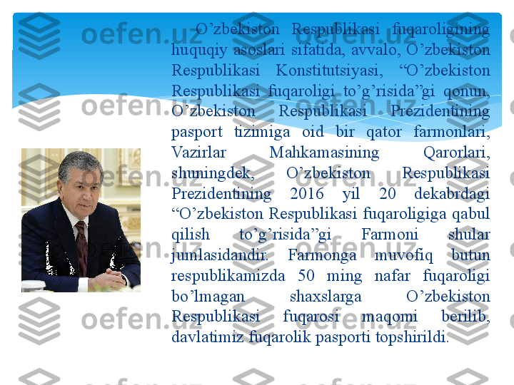 O’zbekiston Respublikasi fuqaroligining huquqiy 
asoslari sifatida    O’zbekiston  Respublikasi  fuqaroligining 
huquqiy  asoslari  sifatida,  avvalo,  O’zbekiston 
Respublikasi  Konstitutsiyasi,  “O’zbekiston 
Respublikasi  fuqaroligi  to’g’risida”gi  qonun, 
O’zbekiston  Respublikasi  Prezidentining 
pasport  tizimiga  oid  bir  qator  farmonlari, 
Vazirlar  Mahkamasining  Qarorlari, 
shuningdek,  O’zbekiston  Respublikasi 
Prezidentining  2016  yil  20  dekabrdagi 
“O’zbekiston  Respublikasi  fuqaroligiga  qabul 
qilish  to’g’risida”gi  Farmoni  shular 
jumlasidandir.  Farmonga  muvofiq  butun 
respublikamizda  50  ming  nafar  fuqaroligi 
bo’lmagan  shaxslarga  O’zbekiston 
Respublikasi  fuqarosi  maqomi  berilib, 
davlatimiz fuqarolik pasporti topshirildi.   