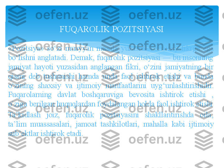 FUQAROLIK POZITSIYASI
«Pozitsiya»  so‘zi  muayyan  masala  yuzasidan  shaxsiy  fikr ga  ega 
bo‘lishni anglatadi. Demak, fuqarolik pozitsiyasi — bu insonning 
jamiyat  hayoti  yuzasidan  anglangan  fikri,  o‘zini  jamiyatning  bir 
qismi  deb  tushunishi  hamda  unda  faol  ishtirok  etishi  va  bunda 
o‘zining  shaxsiy  va  ijtimoiy  manfaatlarini  uy	
 g‘unlashtirishidir.  
Fuqarolarning  davlat  boshqaruviga  bevosita  ishtirok  etishi  , 
o`ziga berilgan huquqlardan foydalangan holda faol ishtirok etishi
Ta’kidlash  joiz,  fuqarolik  pozitsiyasini  shakllantirishda  oila, 
ta’lim  muassasalari,  jamoat  tashkilotlari,  mahalla  kabi  ijti	
 moiy 
sub’ektlar ishtirok etadi.   