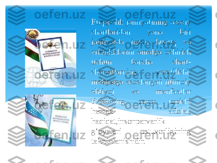 Fuqarolik  jamiyatining  asosiy 
shartlaridan  yana  biri 
jamiyatda  inson  huquq  va 
erkinliklarini  amalga  oshirish 
uchun  barcha  shart-
sharoitlarning  yaratilishi, 
mehnatga  asoslangan  ijtimoiy 
ehtiyoj  va  manfaatlar 
tizimining  qaror  topishi 
hamda  adolat, 
haqiqat,insonparvarlik 
g‘oyalari  ustuvorligining 
ta’minlanishidir.    