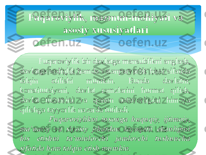 Fuqaroviylik, mazmun-mohiyati va 
asosiy xususiyatlari
          Fuqaroviylik bir davlatga mansublikni anglash, 
davlatga sodiqlik hamda vatanparvarlik hissi sifatida 
talqin  etilishi  mumkin.  Bunda  davlatni, 
konstitutsiyani,  davlat  ramzlarini  hurmat  qilish, 
davlat  tuzumini  va  qonun  ustuvorligini  himoya 
qilishga tayyorlik nazarda tutiladi. 
                Fuqaroviylikni  insonga  huquqiy,  ijtimoiy, 
ma’naviy  va  siyosiy  jihatdan  layoqatli  ekanligini 
his  etishni  ta’minlovchi  jamlovchi  tushuncha 
sifatida ham talqin etish mumkin.   