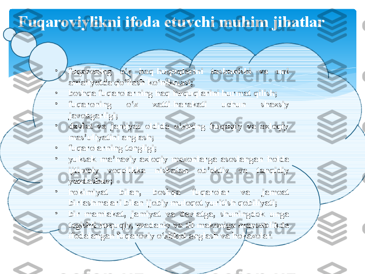 F uqaroviylikni ifoda etuvchi muhim jihatlar
•
fuqaroning  o‘z  haq-huquqlarini  tushunishi  va  uni 
amaliyotda qo‘llash ko‘nikmasi; 
•
boshqa fuqarolarning haq-huquqlarini hurmat qilish; 
•
fuqaroning  o‘z  xatti-harakati  uchun  shaxsiy 
javobgarligi; 
•
davlat  va  jamiyat  oldida  o‘zining  huquqiy  va  axloqiy 
mas’uliyatini anglash; 
•
fuqarolarning tengligi; 
•
yuksak  ma’naviy-axloqiy  mezonlarga  asoslangan  holda 
ijtimoiy  voqelikka  nisbatan  ob’ektiv  va  tanqidiy 
yondashuv; 
•
hokimiyat  bilan,  boshqa  fuqarolar  va  jamoat 
birlashmalari bilan ijobiy muloqot yuritish qobiliyati; 
•
bir  mamlakat,  jamiyat  va  davlatga,  shuningdek  unga 
tegishli  huquqiy,  madaniy  va  til  makoniga  mansublikda 
ifodalangan fuqaroviy o‘zlikni anglash va hokazolar.    