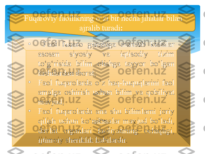   F uqaroviy faollikning o‘zi bir necha jihatlar bilan 
ajralib turadi :  
•
  F aol  fuqaro  guruhiga  mansub  kishilar 
asosan  siyosiy  va  iqtisodiy  tizim 
to‘g‘risida  bilim  olishga  tayyor  bo‘lgan 
kishilardan iborat;
•
F aol  fuqarolarda  o‘z  haq-huquqlarini  faol 
amalga  oshirish  uchun  bilim  va  qobiliyat 
mavjud; 
•
F aol  fuqarolarda  ana  shu  bilimlarni  joriy 
qilish  uchun  ko‘nikmalar  mavjud  bo‘ladi, 
davlat  organlari  faoliyatining  ochiqligi, 
ijtimoiy sheriklik kabilardir.   