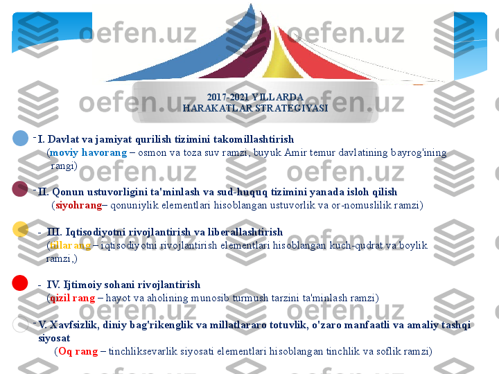 -
I. D а vl а t   v а  j а miyat   qurilish   tizimini   t а k о mill а shtirish  
    ( m о viy   h а v о r а ng   – о sm о n   v а  t о z а  suv   r а mzi ,  buyuk  А mir   t е mur   d а vl а tining   b а yr о g'ining        
      r а ngi )
-
II.   Q о nun   ustuv о rligini   t а' minl а sh   v а  sud - huquq   tizimini   yan а d а  isl о h   qilish
      ( siyohr а ng –  q о nuniylik   el е m е ntl а ri   his о bl а ng а n   ustuv о rlik   v а о r - n о muslilik   r а mzi )
-  III.   Iqtis о diyotni   riv о jl а ntirish   v а  lib е r а ll а shtirish
    ( till а r а ng  –  iqtis о diyotni   riv о jl а ntirish   el е m е ntl а ri   his о bl а ng а n   kuch - qudr а t   v а  b о ylik      
    r а mzi ,)
-   IV.   Ijtim о iy   s о h а ni   riv о jl а ntirish
    ( qizil   r а ng   –  h а yot   v а а h о lining   mun о sib   turmush   t а rzini   t а' minl а sh   r а mzi )
-
V.  Ха vfsizlik ,  diniy   b а g'rik е nglik   v а  mill а tl а r а r о  t о tuvlik ,  o'z а r о  m а nf аа tli   v а а m а liy   t а shqi  
siyos а t  
       ( О q   r а ng   –  tinchliks е v а rlik   siyos а ti   el е m е ntl а ri   his о bl а ng а n   tinchlik   v а  s о flik   r а mzi )2017-2021  YILL А RD А
H А R А K А TL А R   STR А T Е GIYASI   