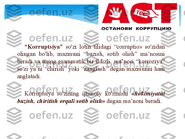 “ K о rruptsiya ”   so'zi   l о tin   tilid а gi   “ corruptio»  so'zid а n  
о ling а n   bo'lib ,  m а zmuni   “ buzish ,  s о tib   о lish ”  m а ’n о sini  
b е r а di   v а  uning   gr а mm а tik   bir   ildizli     m а ’n о si   “ k о rr о ziya ” 
so'zi   ya’ni  “ chirish ”  yoki  “ z а ngl а sh ”  d е g а n   m а zmunni   h а m  
а ngl а t а di . 
K о rruptsiya   so'zining   ijtim о iy   ko'rinishi   « h о kimiyatni  
buzish ,  chiritish  о rq а li   s о tib  о lish »  d е g а n   m а ’n о ni   b е r а di .
    