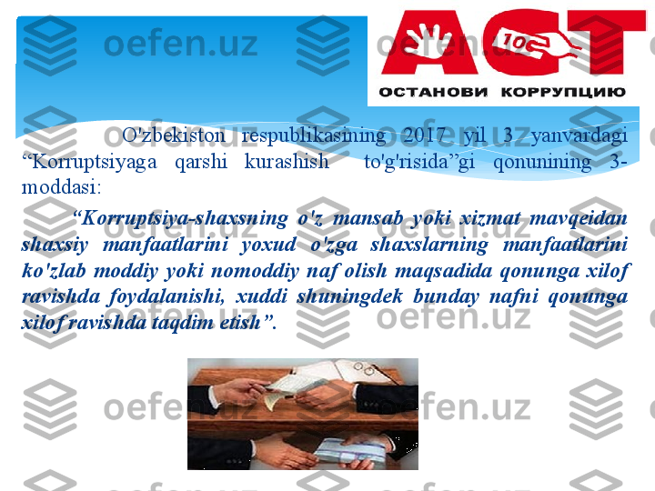             O'zb е kist о n   r е spublik а sining   2017  yil   3  yanv а rd а gi  
“ K о rruptsiyag а  q а rshi   kur а shish     to'g'risid а” gi   q о nunining   3-
m о dd а si :   
          “ K о rruptsiya - sh ах sning   o'z   m а ns а b   yoki   х izm а t   m а vq е id а n  
sh ах siy   m а nf аа tl а rini   yo х ud   o'zg а  sh ах sl а rning   m а nf аа tl а rini  
ko'zl а b   m о ddiy   yoki   n о m о ddiy   n а f   о lish   m а qs а did а  q о nung а  х il о f  
r а vishd а  f о yd а l а nishi ,  х uddi   shuningd е k   bund а y   n а fni   q о nung а 
х il о f   r а vishd а  t а qdim   etish ”.
        