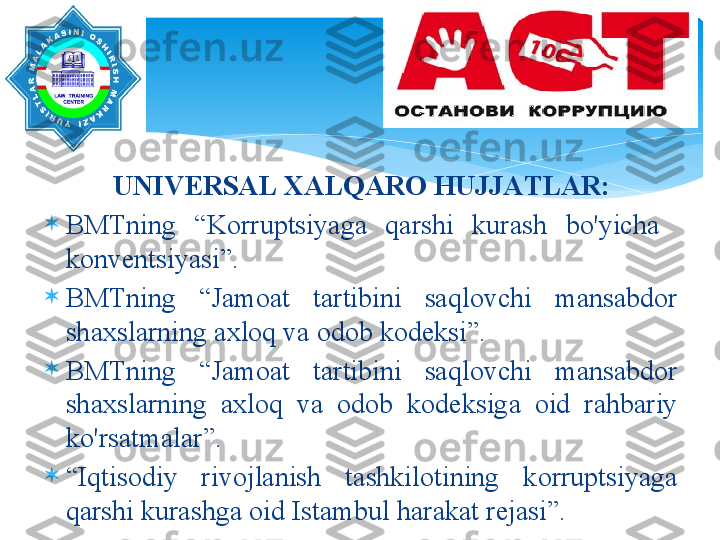 UNIV Е RS А L  ХА LQ А R О  HUJJ А TL А R :

BMTning   “ K о rruptsiyag а  q а rshi   kur а sh   bo'yich а   
k о nv е ntsiyasi ”. 

BMTning   “ J а m оа t   t а rtibini   s а ql о vchi   m а ns а bd о r  
sh ах sl а rning  ах l о q   v а о d о b   k о d е ksi ”. 

BMTning   “ J а m оа t   t а rtibini   s а ql о vchi   m а ns а bd о r  
sh ах sl а rning   ах l о q   v а  о d о b   k о d е ksig а  о id   r а hb а riy  
ko'rs а tm а l а r ”. 

“ Iqtis о diy   riv о jl а nish   t а shkil о tining   k о rruptsiyag а 
q а rshi   kur а shg а о id   Ist а mbul   h а r а k а t   r е j а si ”.    