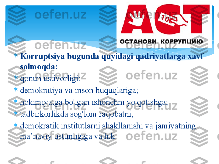 
K о rruptsiya   bugund а  quyid а gi   q а driyatl а rg а ха vf  
s о lm о qd а:

q о nun   ustiv о rligi ;

d е m о kr а tiya   v а  ins о n   huquql а rig а ;

h о kimiyatg а  bo'lg а n   ish о nchni   yo'q о tishg а ;

t а dbirk о rlikd а  s о g'l о m   r а q о b а tni ;

d е m о kr а tik   institutl а rni   sh а kll а nishi   v а  j а miyatning  
m а ’n а viy   ustunligig а  v а  h . k .        