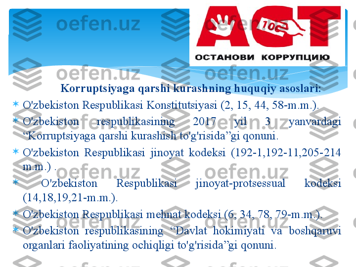                  K о rruptsiyag а  q а rshi   kur а shning   huquqiy  а s о sl а ri :

O'zb е kist о n R е spublik а si K о nstitutsiyasi  (2, 15, 44, 58- m . m .).

O'zb е kist о n   r е spublik а sining   2017  yil   3  yanv а rd а gi  
“ K о rruptsiyag а  q а rshi   kur а shish   to'g'risid а” gi   q о nuni .

O'zb е kist о n  R е spublik а si  jin о yat   k о d е ksi   (192-1,192-11,205-214 
m . m .) .

  O'zb е kist о n  R е spublik а si  jin о yat - pr о ts е ssu а l   k о d е ksi  
(14,18,19,21- m . m .).

O'zb е kist о n R е spublik а si m е hn а t   k о d е ksi  (6, 34, 78, 79- m . m .).

O'zb е kist о n   r е spublik а sining   “ D а vl а t   h о kimiyati   v а  b о shq а ruvi  
о rg а nl а ri   f ао liyatining  о chiqligi   to'g'risid а” gi   q о nuni .    