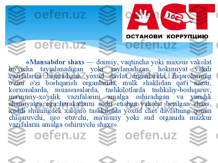      
            « M а ns а bd о r   sh ах s   —  d о imiy ,  v а qtinch а  yoki   m ах sus   v а k о l а t  
bo'yich а  t а yinl а n а dig а n   yoki   s а yl а n а dig а n ,  h о kimiyat   v а kili  
v а zif а l а rini   b а j а r а dig а n   yo х ud   d а vl а t   о rg а nl а rid а,  fuq а r о l а rning  
o'zini   o'zi   b о shq а rish   о rg а nl а rid а,  mulk   sh а klid а n   q а t ' i   n а z а r , 
k о r хо n а l а rd а,  mu а ss а s а l а rd а,  t а shkil о tl а rd а  t а shkiliy - b о shq а ruv , 
m а' muriy -х o'j а lik   v а zif а l а rini   а m а lg а  о shir а dig а n   v а  yuridik  
а h а miyatg а  eg а  h а r а k а tl а rni   s о dir   etishg а  v а k о l а t   b е rilg а n   sh ах s , 
х uddi   shuningd е k   ха lq а r о  t а shkil о td а  yo х ud   ch е t   d а vl а tning   q о nun  
chiq а ruvchi ,  ijr о  etuvchi ,  m а' muriy   yoki   sud   о rg а nid а  m а zkur  
v а zif а l а rni  а m а lg а о shiruvchi   sh ах s » .   