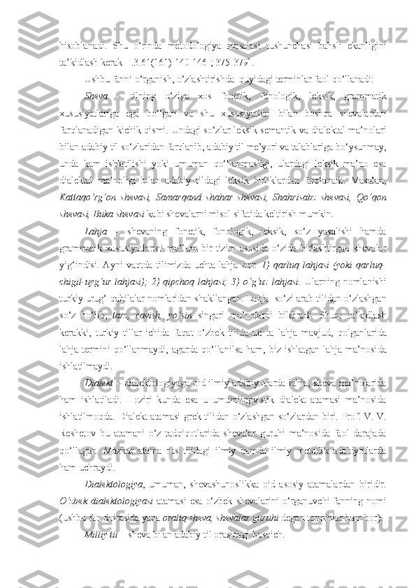 hisoblanadi.   Shu   o‘rinda   metodologiya   masalasi   tushunchasi   bahsli   ekanligini
ta’kidlash kerak [ I.3. 61 (1 61 ) 140-146-; 375-379 ].
Ushbu fanni o‘rganish, o‘zlashtirishda  quyidagi terminlar faol qo‘llanadi:
Shеva   –   tilning   o‘ziga   xos   fonеtik,   fonologik,   lеksik,   grammatik
xususiyatlariga   ega   bo‘lgan   va   shu   xususiyatlari   bilan   boshqa   shevalardan
farqlanadigan kichik qismi. Undagi so‘zlar   leksik-semantik va dialektal ma’nolari
bilan  adabiy til so‘zlaridan  farqlani b , adabiy til me’yori va talablariga bo‘ysunma y ,
unda   kam   ishlatilishi   yoki   umuman   qo‘llanmasligi,   ulardagi   leksik   ma’no   esa
dialektal   ma’noligi   bilan   adabiy   tildagi   leksik   birliklardan   farqlanadi.   Masalan,
Kattaqo‘rg‘on   shevasi,   Samarqand   shahar   sheva si,   Shahrisabz   sheva si,   Qo ‘ qon
sheva si, Buka  sheva si  kabi  sheva larni misol sifatida keltirish mumkin.
Lahja   –   shevaning   fonеtik,   fonologik,   lеksik,   so‘z   yasalishi   hamda
grammatik   xususiyatlarini   ma’lum   bir   tizim   asosida   o‘zida   birlashtirgan   shеvalar
yig‘indisi.   Ayni   vaqtda   tilimizda   uchta   lahja   bor:   1)   qarluq   lahjasi   (yoki   qarluq-
chigil-uyg‘ur   lahjasi);   2)   qipchoq   lahjasi;   3)   o‘g‘uz   lahjasi .   Ularning   nomlanishi
turkiy urug ‘ -qabilalar nomlaridan shakllangan.  Lahja  so‘zi arab  tilidan o ‘ zlashgan
so ‘ z   bo‘lib,   tarz,   ravish,   yo‘sin   singari   ma’nolarni   bildiradi.   Shuni   ta’kidlash
kerakki,   turkiy   tillar   ichida   faqat   o‘zbek   tilida   uchta   l ahja   mavjud,   qolganlarida
lahja termini  qo‘llanmaydi,   agarda   qo‘llan il sa  ham,  biz  ishlatgan  lahja  ma’nosi da
ishlatilmaydi.
Dialеkt   – dialеktologiyaga oid ilmiy adabiyotlarda lahja, shеva ma’nolarida
ham   ishlatiladi.   Hoziri   kunda   esa   u   umumlingvistik   dialеkt   atamasi   ma’nosida
ishlatilmoqda.   Dial е kt atamasi gr е k tilidan o ‘zlashgan   so‘zlardan biri.   Prof. V. V.
Rеshеtov   bu   atamani   o ‘ z   tadqiqotlarida   shеvalar   guruhi   ma’nosida   faol   darajada
qo‘llagan.   M azkur   atama   rus   tilidagi   ilmiy   hamda   ilmiy   metodik   adabiyotlarda
ham uchraydi.
Dialеktologiya ,   umuman,   shevashunoslikka   oid   asosiy   atamalardan   biridir.
O ‘zbek dialektologiyasi   atamasi  esa   o‘zbek   shevalarini  o ‘ rganuvchi  fanning nomi
( ushbu fan doirasida yana  oraliq sheva, shevalar guruhi  degan terminlar ham bor) . 
Milliy til  – sheva bilan adabiy til orasidagi bosqich. 