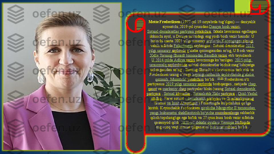 Mette Frederiksen  (1977-yil 19-noyabrda tug ilgan) — daniyalik 	ʻ
siyosatchi,2019-yil iyunidan  Daniya  bosh  vaziri ; 
Sotsial-demokratlar   partiyasi   yetakchisi . Ikkala lavozimni egallagan 
ikkinchi ayol, u Daniya tarixidagi eng yosh bosh vazir hamdir. U 
birinchi marta 2001 yilgi umumiy	
  saylovda   Kopengagen   okrugi
 	
vakili sifatida	  Folketingga  	saylangan	 . Sotsial-demokratlar	  2011 
yilgi   umumiy   saylovda  	
g'alaba qozonganidan so'ng, U Bosh vazir	 
Xelle   Torning-Shmidt   tomonidan   Bandlik   vaziri  	
etib tayinlandi	 . 
U 2014-yilda  Adliya   vaziri  	
lavozimiga ko‘tarilgan.	  2015-yilgi 
umumxalq   saylovlarida  	
sotsial-demokratlar kichik mag‘lubiyatga 
uchraganidan so‘ng	
 , Torning-Shmidt o‘z lavozimini tark etdi va 
Frederiksen	
 uning o‘rniga	  keyingi   rahbarlik   saylovlarida   g‘alaba  
qozonib ,	
  Muxolifat   yetakchisi  	bo‘ldi .	  [2]	  [3]
 	Frederiksen o'z 
partiyasini	
  2019  yilgi   umumiy   saylovda  	boshqargan , natijada	  chap 
qanot  	
va	  markaziy  chap  	partiyalar bloki (uning	  Sotsial-demokratik  
partiyasi  	
,  Sotsial   liberallar  	,  Sotsialistik   Xalq   partiyasi  	,  Qizil-Yashil
  ittifoq  	
, Farer	 sotsial	  -  demokratik   partiyasi  	va	  Grenlandiyaning
 	
Siumut	  va   Inuit  Ataqatigiit  	) Folketingda ko'pchilikni qo'lga 
kiritdi.	
 Keyinchalik Frederiksen	  qirolicha  Margrethe II  tomonidan  
yangi   hukumatni   shakllantirish   bo'yicha   muzokaralarga  	
rahbarlik 
qilish topshirig'iga ega bo'ldi	
 va 27 iyun kuni bosh vazir sifatida 
qasamyod qildi.	
  2021-yil  dekabr   oyida  u  Yevropa   Ittifoqida
 	
eng	 uzoq vaqt xizmat qilgan ayol	  hukumat   rahbari  	bo‘ldi  .    