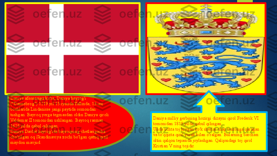 Daniya afsonasiga ko'ra, Daniya bayrog'i 
("Dannebrog") 1219 yil 15 iyunda Tallinda, 13-asr 
boshlarida Lindanisse jangi paytida osmondan 
tushgan. Bayroq yerga tegmasdan oldin Daniya qiroli 
Valdemar II tomonidan ushlangan.   Bayroq rasman 
1625 yilda qabul qilingan.
Daniya Davlat bayrog'ida bayroqning chetlarigacha 
cho'zilgan oq Skandinaviya xochi bo'lgan qattiq qizil 
maydon mavjud. Daniya milliy gerbining hozirgi dizayni qirol Frederik VI 
tomonidan 1819 yilda qabul qilingan.
Unda uchta toj kiygan ko'k sherlar chap tomonga qaragan 
va to'qqizta qizil yurak bilan o'ralgan.	
 Bularning barchasi 
oltin qalqon tepasida joylashgan.	
 Qalqondagi toj qirol 
Kristian V ning tojidir.   