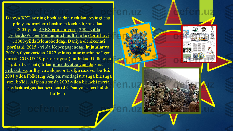 Daniya XXI-asrning boshlarida urushdan keyingi eng 
jiddiy inqirozlarni boshidan kechirdi, masalan, 
2003 yilda	  SARS  epidemiyasi  	,  2005  yilda
 Jyllands-Posten Muhammad  multfilmlari   tortishuvi
 	
, 2008-yilda Islomoboddagi Daniya elchixonasi 
portlashi,	
 2015	  -  yilda   Kopengagendagi   hujumlar  	va 
2020-yil yanvaridan 2022-yilning martigacha bo lgan 	
ʻ
davrda COVID-19 pandemiyasi (jumladan, Delta cron 
gibrid varianti) bilan	
  iqtisodiyotga   yanada  	zarar	 
yetkazdi   va  	
milliy va xalqaro e tirofga sazovor bo ldi.	 	ʼ ʻ
2001 yilda Folketing	
  Afg'onistondagi   urushga  	kirishga 
rozi bo'ldi .	
 Afg onistonda 2002-yilda birinchi marta 	ʻ
joylashtirilgandan beri jami 43 Daniya askari halok 
bo lgan.	
ʻ   