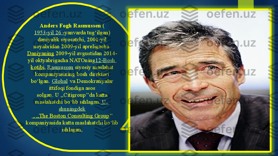 Anders Fogh Rasmussen  (
1953-yil 26 - yanvarda tug ilgan) 	
ʻ
daniyalik siyosatchi, 2001-yil 
noyabridan 2009-yil apreligacha 
Daniyaning  	
2009-yil avgustidan 2014-
yil oktyabrigacha NATOning 12-Bosh 
kotibi ,  Rasmussen  siyosiy maslahat 
kompaniyasining bosh direktori 
bo lgan. 	
ʻ Global  
 	va Demokratiyalar 
ittifoqi fondiga asos 
solgan.	
 U ,,Citigroup’’da katta 
maslahatchi bo‘lib ishlagan.  	
U, 
shuningdek
 , ,,The Boston Consulting Group ’’ 
kompaniyasida katta maslahatchi bo lib 	
ʻ
ishlagan,    