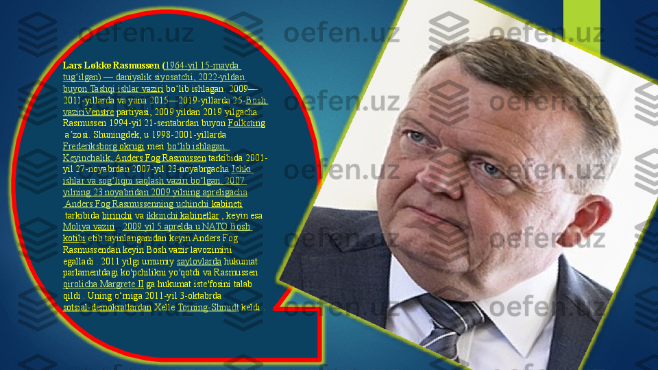 Lars Løkke Rasmussen ( 1964-yil 15-mayda 
tug ilganʻ ) —  daniyalik   siyosatchi , 2022-yildan 
buyon   Tashqi   ishlar   vaziri  bo lib ishlagan. 2009—	
ʻ
2011-yillarda va yana 2015—2019-yillarda 25- Bosh 
vaziri Venstre  partiyasi, 2009 yildan 2019 yilgacha.
Rasmussen 1994-yil 21-sentabrdan buyon	
  Folketing
 	
a zosi. Shuningdek, u	 1998-2001-yillarda	 	ʼ
Frederiksborg   okrugi  	
meri	  bo lib	ʻ   ishlagan . 
Keyinchalik ,	
  Anders Fog Rasmussen  	tarkibida 2001-
yil 27-noyabrdan 2007-yil 23-noyabrgacha	
  Ichki  
ishlar   va   sog liqni	
ʻ   saqlash   vaziri   bo lgan	ʻ . 2007 
yilning  23  noyabridan  2009  yilning   apreligacha
 Anders Fog  Rasmussenning   uchinchi   kabineti
 	
tarkibida	  birinchi  	va	  ikkinchi   kabinetlar  	, keyin esa	 
Moliya   vaziri  	
.  2009  yil  5  aprelda  u NATO Bosh 
kotibi  	
etib tayinlanganidan keyin Anders Fog 
Rasmussendan keyin Bosh vazir lavozimini 
egalladi
 . 2011 yilgi umumiy	  saylovlarda  	hukumat 
parlamentdagi ko'pchilikni yo'qotdi va Rasmussen	
 
qirolicha   Margrete  II  	
ga hukumat iste'fosini talab 
qildi .	
 Uning o‘rniga 2011-yil 3-oktabrda	 
sotsial-demokratlardan  	
Xelle	  Torning-Shmidt  	keldi .    