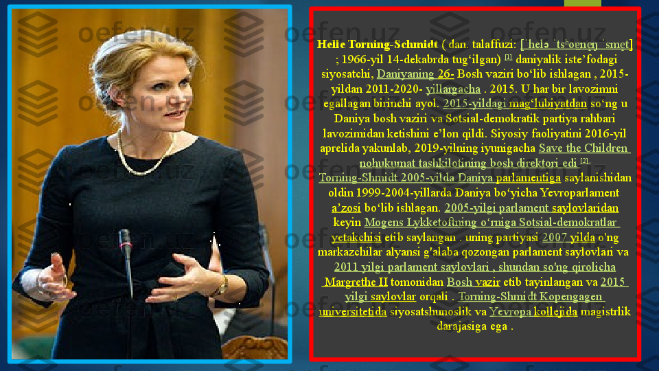 Helle Torning-Schmidt  ( dan. talaffuzi:	  [	ˈ helə  	ˈ ts o n ŋ	ʰ ɐ	̯	e̝  	ˈ sm t	e̝ ]
 	
; 1966-yil 14-dekabrda tug‘ilgan)	  [1]
 	daniyalik iste’fodagi 
siyosatchi,	
  Daniyaning   26-  	Bosh vaziri bo‘lib ishlagan , 2015-
yildan 2011-2020-	
  yillargacha  	. 2015. U har bir lavozimni 
egallagan birinchi ayol.	
  2015-yildagi  mag‘lubiyatdan  	so‘ng	 u 
Daniya bosh vaziri va Sotsial-demokratik partiya rahbari 
lavozimidan ketishini e’lon qildi.	
 Siyosiy faoliyatini 2016-yil 
aprelida yakunlab,	
 2019-yilning iyunigacha	  Save the Children	 
nohukumat   tashkilotining  bosh  direktori   edi   [2].
Torning-Shmidt  2005-yilda  Daniya   parlamentiga  	
saylanishidan 
oldin 1999-2004-yillarda Daniya	
 bo yicha Yevroparlament	 	ʻ
a zosi	
ʼ  	bo lib ishlagan.	 	ʻ 2005-yilgi  parlament   saylovlaridan
 	
keyin	  Mogens   Lykketoftning   o rniga	ʻ   Sotsial-demokratlar  
yetakchisi  	
etib	 saylangan	 . uning partiyasi	  2007  yilda  	o'ng 
markazchilar alyansi g'alaba qozongan parlament saylovlari va	
 
2011  yilgi   parlament   saylovlari  ,  shundan   so'ng   qirolicha
 Margrethe II  	
tomonidan	  Bosh  vazir  	etib tayinlangan	 va	  2015 
yilgi   saylovlar  	
orqali .	  Torning-Shmidt   Kopengagen  
universitetida  	
siyosatshunoslik va	  Yevropa   kollejida  	magistrlik 
darajasiga ega	
 .    