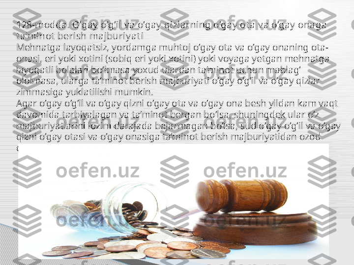 128-modda. O‘gay  o‘g‘il v a o‘gay  qizlarning o‘gay  ot a v a o‘gay  onaga 
t a’minot  berish majburiy at i
Mehnatga layoqatsiz, yordamga muhtoj o‘gay ota va o‘gay onaning ota-
onasi, eri yoki xotini (sobiq eri yoki xotini) yoki voyaga yetgan mehnatga 
layoqatli bolalari bo‘lmasa yoxud ulardan ta’minot uchun mablag‘ 
ololmasa, ularga ta’minot berish majburiyati o‘gay o‘g‘il va o‘gay qizlar 
zimmasiga yuklatilishi mumkin.
Agar o‘gay o‘g‘il va o‘gay qizni o‘gay ota va o‘gay ona besh yildan kam vaqt 
davomida tarbiyalagan va ta’minot bergan bo‘lsa, shuningdek ular o‘z 
majburiyatlarini lozim darajada bajarmagan bo‘lsa, sud o‘gay o‘g‘il va o‘gay 
qizni o‘gay otasi va o‘gay onasiga ta’minot berish majburiyatidan ozod 
qilishga haqli.     