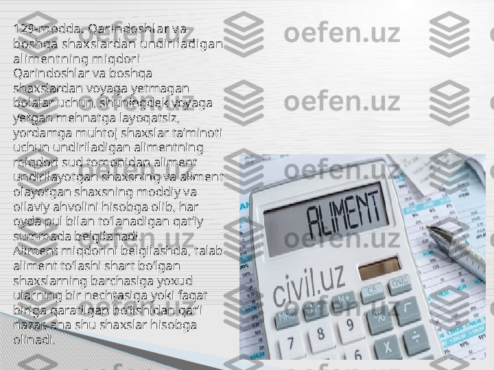 129-modda. Qarindoshl ar v a 
boshqa shaxslardan undiriladigan 
aliment ning miqdori
Qarindoshlar va boshqa 
shaxslardan voyaga yetmagan 
bolalar uchun, shuningdek voyaga 
yetgan mehnatga layoqatsiz, 
yordamga muhtoj shaxslar ta’minoti 
uchun undiriladigan alimentning 
miqdori sud tomonidan aliment 
undirilayotgan shaxsning va aliment 
olayotgan shaxsning moddiy va 
oilaviy ahvolini hisobga olib, har 
oyda pul bilan to‘lanadigan qat’iy 
summada belgilanadi.
Aliment miqdorini belgilashda, talab 
aliment to‘lashi shart bo‘lgan 
shaxslarning barchasiga yoxud 
ularning bir nechtasiga yoki faqat 
biriga qaratilgan bo‘lishidan qat’i 
nazar, ana shu shaxslar hisobga 
olinadi.     