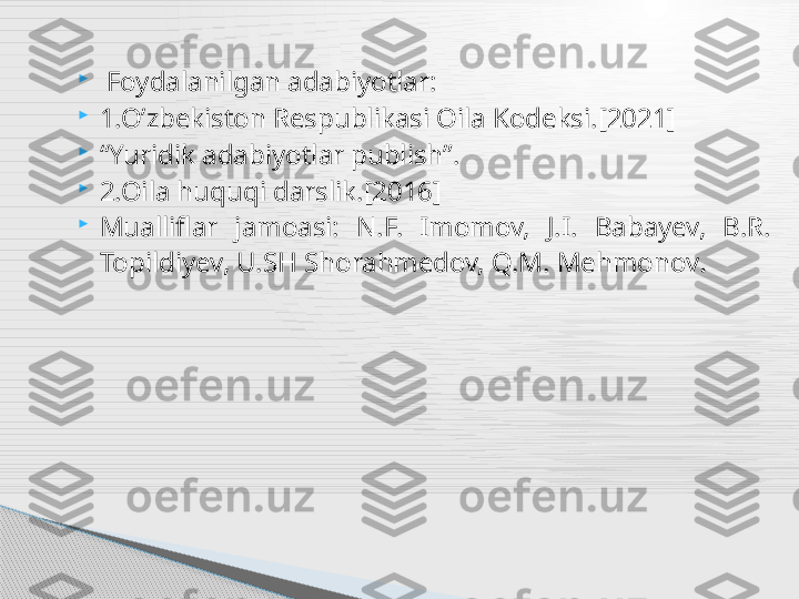 
  Foydalanilgan adabiyotlar:

1.O’zbekiston Respublikasi Oila Kodeksi.[2021]

“ Yuridik adabiyotlar publish”.

2.Oila huquqi darslik.[2016]

Mualliflar  jamoasi:  N.F.  Imomov,  J.I.  Babayev,  B.R. 
Topildiyev, U.SH Shorahmedov, Q.M. Mehmonov .     