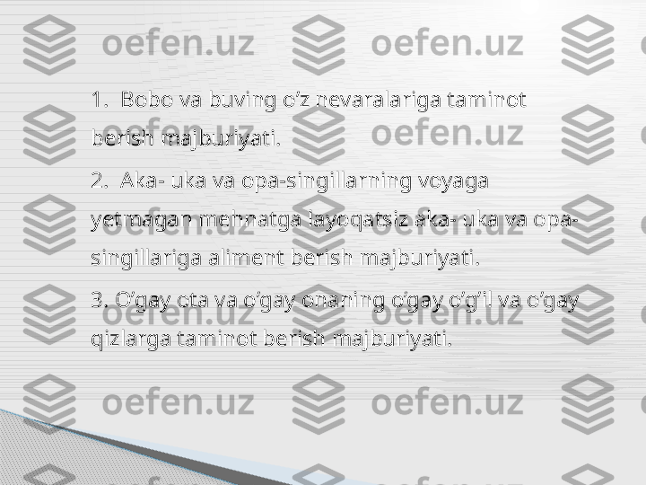 1.  Bobo va buving o’z nevaralariga taminot  
berish majburiyati.
2.  Aka- uka va opa-singillarning voyaga 
yetmagan mehnatga layoqatsiz aka- uka va opa-
singillariga aliment berish majburiyati. 
3. O’gay ota va o’gay onaning o’gay o’g’il va o’gay 
qizlarga taminot berish majburiyati.     