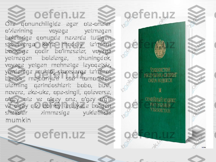 Oila  qonunchiligida  agar  ota-onalar 
o‘zlarining  voyaga  yetmagan
bolalariga  qonunda  nazarda  tutilgan 
sabablarga  ko‘ra  moddiy  ta’minot
berishga  qodir  bo‘lmasalar,  voyaga 
yetmagan  bolalarga,  shuningdek,
voyaga  yetgan  mehnatga  layoqatsiz, 
yordamga  muhtoj  shaxslarga  ta’minot
berish  majburiyati  sud  tomonidan 
ularning  qarindoshlari:  bobo,  buvi,
nevara,  aka-uka,  opa-singil,  qolaversa, 
o‘gay  ota  va  o‘gay  ona,  o‘gay  o‘g‘il
va  o‘gay  qiz,  doimiy  tarbiyada  bo‘lgan 
shaxslar  zimmasiga  yuklatilishi
mumkin      