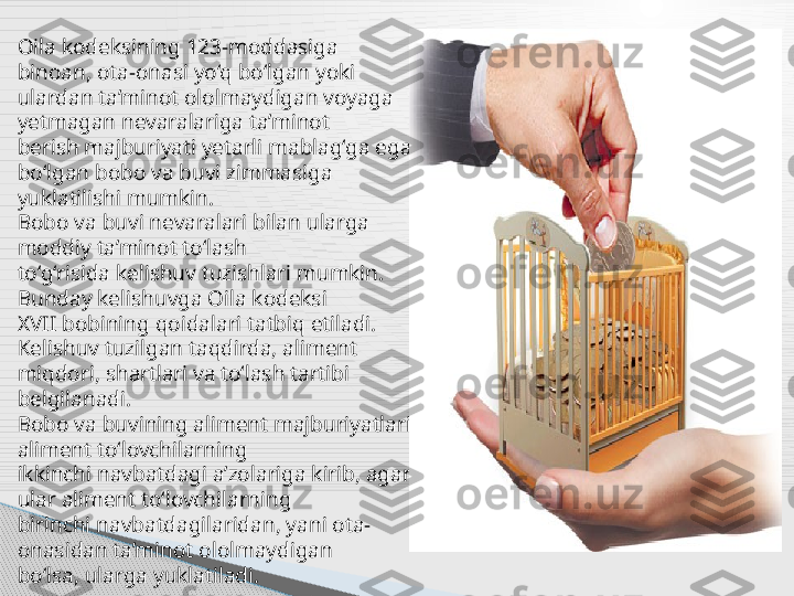 Oila kodeksining 123-moddasiga 
binoan, ota-onasi yo‘q bo‘lgan yoki
ulardan ta’minot ololmaydigan voyaga 
yetmagan nevaralariga ta’minot
berish majburiyati yetarli mablag‘ga ega 
bo‘lgan bobo va buvi zimmasiga
yuklatilishi mumkin.
Bobo va buvi nevaralari bilan ularga 
moddiy ta’minot to‘lash
to‘g‘risida kelishuv tuzishlari mumkin. 
Bunday kelishuvga Oila kodeksi
XVII bobining qoidalari tatbiq etiladi. 
Kelishuv tuzilgan taqdirda, aliment
miqdori, shartlari va to‘lash tartibi 
belgilanadi.
Bobo va buvining aliment majburiyatlari 
aliment to‘lovchilarning
ikkinchi navbatdagi a’zolariga kirib, agar 
ular aliment to‘lovchilarning
birinchi navbatdagilaridan, yani ota-
onasidan ta’minot ololmaydigan
bo‘lsa, ularga yuklatiladi.      