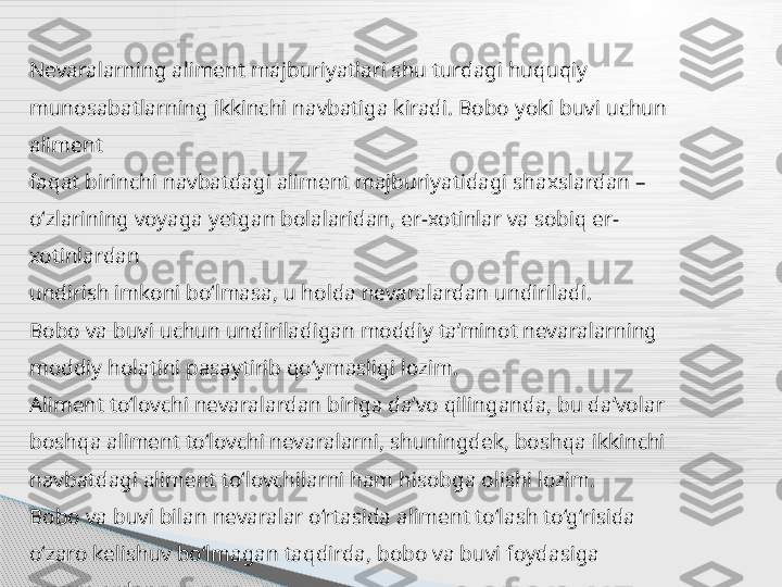 Nevaralarning aliment majburiyatlari shu turdagi huquqiy
munosabatlarning ikkinchi navbatiga kiradi. Bobo yoki buvi uchun 
aliment
faqat birinchi navbatdagi aliment majburiyatidagi shaxslardan –
o‘zlarining voyaga yetgan bolalaridan, er-xotinlar va sobiq er-
xotinlardan
undirish imkoni bo‘lmasa, u holda nevaralardan undiriladi.
Bobo va buvi uchun undiriladigan moddiy ta’minot nevaralarning
moddiy holatini pasaytirib qo‘ymasligi lozim.
Aliment to‘lovchi nevaralardan biriga da’vo qilinganda, bu da’volar
boshqa aliment to‘lovchi nevaralarni, shuningdek, boshqa ikkinchi
navbatdagi aliment to‘lovchilarni ham hisobga olishi lozim.
Bobo va buvi bilan nevaralar o‘rtasida aliment to‘lash to‘g‘risida
o‘zaro kelishuv bo‘lmagan taqdirda, bobo va buvi foydasiga 
nevaralardan
aliment undirish sud tartibida qonun asosida hal qilinadi.      