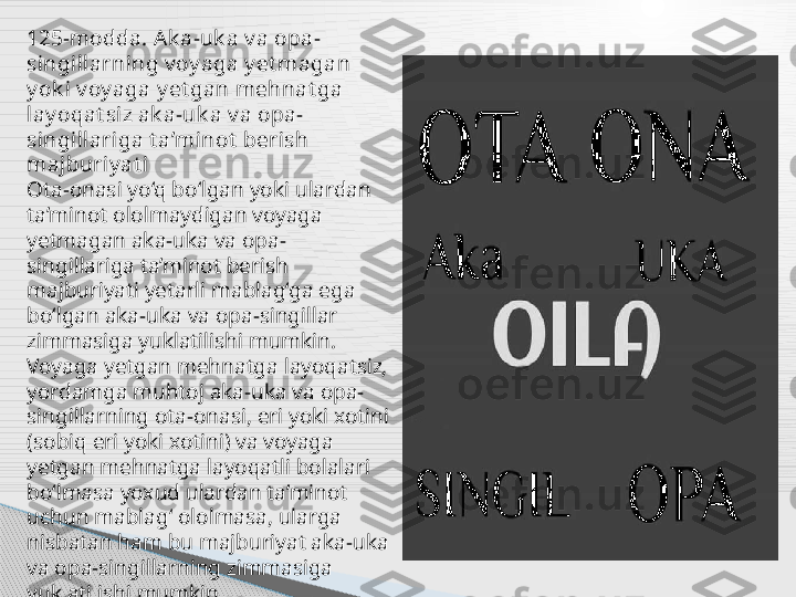 125-modda. Ak a-uk a v a opa-
singillarning v oy aga y et magan 
y ok i v oy aga y et gan mehnat ga 
lay oqat siz ak a-uk a v a opa-
singillariga t a’minot  berish 
majburiy at i
Ota-onasi yo‘q bo‘lgan yoki ulardan 
ta’minot ololmaydigan voyaga 
yetmagan aka-uka va opa-
singillariga ta’minot berish 
majburiyati yetarli mablag‘ga ega 
bo‘lgan aka-uka va opa-singillar 
zimmasiga yuklatilishi mumkin. 
Voyaga yetgan mehnatga layoqatsiz, 
yordamga muhtoj aka-uka va opa-
singillarning ota-onasi, eri yoki xotini 
(sobiq eri yoki xotini) va voyaga 
yetgan mehnatga layoqatli bolalari 
bo‘lmasa yoxud ulardan ta’minot 
uchun mablag‘ ololmasa, ularga 
nisbatan ham bu majburiyat aka-uka 
va opa-singillarning zimmasiga 
yuklatilishi mumkin .     