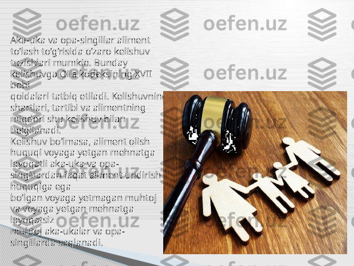 Aka-uka va opa-singillar aliment 
to‘lash to‘g‘risida o‘zaro kelishuv
tuzishlari mumkin. Bunday 
kelishuvga Oila kodeksining XVII 
bobi
qoidalari tatbiq etiladi. Kelishuvning 
shartlari, tartibi va alimentning
miqdori shu kelishuv bilan 
belgilanadi.
Kelishuv bo‘lmasa, aliment olish 
huquqi voyaga yetgan mehnatga
layoqatli aka-uka va opa-
singillardan faqat aliment undirish 
huquqiga ega
bo‘lgan voyaga yetmagan muhtoj 
va voyaga yetgan mehnatga 
layoqatsiz
muhtoj aka-ukalar va opa-
singillarda saqlanadi.      