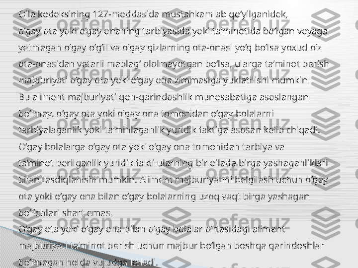 Oila kodeksining 127-moddasida mustahkamlab qo‘yilganidek,
o‘gay ota yoki o‘gay onaning tarbiyasida yoki ta’minotida bo‘lgan voyaga
yetmagan o‘gay o‘g‘il va o‘gay qizlarning ota-onasi yo‘q bo‘lsa yoxud o‘z
ota-onasidan yetarli mablag‘ ololmayotgan bo‘lsa, ularga ta’minot berish
majburiyati o‘gay ota yoki o‘gay ona zimmasiga yuklatilishi mumkin.
Bu aliment majburiyati qon-qarindoshlik munosabatiga asoslangan
bo‘lmay, o‘gay ota yoki o‘gay ona tomonidan o‘gay bolalarni
tarbiyalaganlik yoki ta’minlaganlik yuridik faktiga asosan kelib chiqadi.
O‘gay bolalarga o‘gay ota yoki o‘gay ona tomonidan tarbiya va
ta’minot berilganlik yuridik fakti ularning bir oilada birga yashaganliklari
bilan tasdiqlanishi mumkin. Aliment majburiyatini belgilash uchun o‘gay
ota yoki o‘gay ona bilan o‘gay bolalarning uzoq vaqt birga yashagan
bo‘lishlari shart emas.
O‘gay ota yoki o‘gay ona bilan o‘gay bolalar o‘rtasidagi aliment
majburiyati ta’minot berish uchun majbur bo‘lgan boshqa qarindoshlar
bo‘lmagan holda vujudga keladi.      