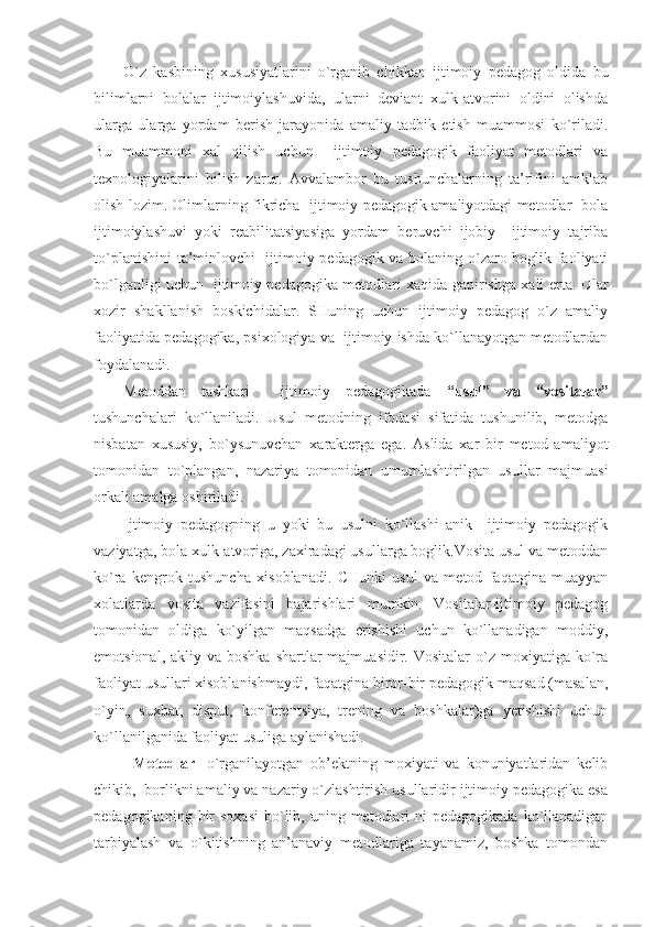 O`z   kasbining   xususiyatlarini   o`rganib   chikkan   ijtimoiy   pedagog   oldida   bu
bilimlarni   bolalar   ijtimoiylashuvida,   ularni   deviant   xulk-atvorini   oldini   olishda
ularga   ularga   yordam   berish   jarayonida   amaliy   tadbik   etish   muammosi   ko`riladi.
Bu   muammoni   xal   qilish   uchun     ijtimoiy   pedagogik   faoliyat   metodlari   va
texnologiyalarini   bilish   zarur.   Avvalambor   bu   tushunchalarning   ta’rifini   aniklab
olish lozim. Olimlarning fikricha   ijtimoiy pedagogik amaliyotdagi metodlar- bola
ijtimoiylashuvi   yoki   reabilitatsiyasiga   yordam   beruvchi   ijobiy     ijtimoiy   tajriba
to`planishini  ta’minlovchi   ijtimoiy pedagogik va bolaning o`zaro boglik faoliyati
bo`lganligi uchun   ijtimoiy pedagogika metodlari xaqida gapirishga xali erta. Ular
xozir   shakllanish   boskichidalar.   SHuning   uchun   ijtimoiy   pedagog   o`z   amaliy
faoliyatida pedagogika, psixologiya va  ijtimoiy ishda ko`llanayotgan metodlardan
foydalanadi.
Metoddan   tashkari     ijtimoiy   pedagogikada   “usul”   va   “vositalar”
tushunchalari   ko`llaniladi.   Usul   metodning   ifodasi   sifatida   tushunilib,   metodga
nisbatan   xususiy,   bo`ysunuvchan   xarakterga   ega.   Aslida   xar   bir   metod   amaliyot
tomonidan   to`plangan,   nazariya   tomonidan   umumlashtirilgan   usullar   majmuasi
orkali amalga oshiriladi.
Ijtimoiy   pedagogning   u   yoki   bu   usulni   ko`llashi   anik     ijtimoiy   pedagogik
vaziyatga, bola xulk-atvoriga, zaxiradagi usullarga boglik.Vosita usul va metoddan
ko`ra   kengrok   tushuncha   xisoblanadi.   CHunki   usul   va   metod   faqatgina   muayyan
xolatlarda   vosita   vazifasini   bajarishlari   mumkin.   Vositalar-ijtimoiy   pedagog
tomonidan   oldiga   ko`yilgan   maqsadga   erishishi   uchun   ko`llanadigan   moddiy,
emotsional,  akliy va  boshka  shartlar  majmuasidir.  Vositalar   o`z  moxiyatiga ko`ra
faoliyat usullari xisoblanishmaydi, faqatgina biror-bir pedagogik maqsad (masalan,
o`yin,   suxbat,   disput,   konferentsiya,   trening   va   boshkalar)ga   yetishishi   uchun
ko`llanilganida faoliyat usuliga aylanishadi.
Metodlar-   o`rganilayotgan   ob’ektning   moxiyati   va   konuniyatlaridan   kelib
chikib,  borlikni amaliy va nazariy o`zlashtirish usullaridir ijtimoiy pedagogika esa
pedagogikaning  bir   soxasi  bo`lib, uning  metodlari   ni  pedagogikada  ko`llanadigan
tarbiyalash   va   o`kitishning   an’anaviy   metodlariga   tayanamiz,   boshka   tomondan 