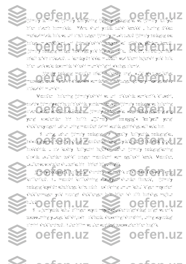 ijtimoiy   ta’lim   va   ijtimoiy   tarbiyaning   ijtimoiy   pedagogika   va   ijtimoiy   faoliyat
bilan   o`zarib   bormokda.     YAna   shuni   yodda   tutish   kerakki   ,   buning   dikkat
markazimizda bola va uni o`rab turgan ijtimoiy muxit turadi ijtimoiy pedagog esa
bolaga   muammolarni   uni   ijtimoiylashish   jarayon   xal   qilishga   yordam   beradi.
Ijtimoiy pedagog bolaga   bevosiga yoki bilvosita –oila,   do`stlari, bolalar jamoasi
orkali  ta’sir  o`tkazadi. U kandaydir kiska muddatli  vazifalarni bajarishi  yoki bola
bilan uzok vakt davomida ishlashi mumkinligini xisobga olamiz.
            Ijtimoiy   pedagog   metodlar   orkali   bolaning   ongi,   xulki   xis-tuygulariga
maqsadga muvofik ta’sir o`tkazishi xamda uni o`rab turgan ijtimoiy muxitga ta’sir
o`tkazishi mumkin .
          Metodlar   -   bolaning   ijtimoiylashishi   va   uni     tiklashda   xamkorlik   kiluvchi,
pozitiv ijtimoiy tajriba to`plashida yordam beruvchi ijtimoiy pedagog va bolaning
o`zaro   xatti-   xarakat   usullaridir.     Ijtimoiy   pedagogika   xam   pedagogikaning   eng
yangi   soxalaridan   biri   bo`lib   „ijtimoiy   -   pedagogik   faoliyat”   yangi
shakllanayotgani uchun uning metodlari tizimi xaqida gapirishga xali vakt bor. 
          SHuning   uchun   ijtimoiy   pedagog   o`z     amaliy   faoliyatida   pedagogika,
psixologiya   va   ijtimoiy   ishdagi   metodlardan   keng   foydalanadi.   Bola   shakllanishi
boskichida   u   o`z   kasbiy   faoliyatini   bajarishi   uchun   ijtimoiy   pedagogikaning
aloxida   usullaridan   tashkil   topgan   metodlarni   xam   egallashi   kerak.   Metodlar,
usullar va vositalar shu tarika bir - birlari bilan boglik. 
         Ijtimoiy pedagogik faoliyatda ishontirish va mashk qilish metodlari xam keng
ko`llaniladi.   Bu   metodni   ko`llashning   xususiyati   shundan   iboratki,     ijtimoiy
pedagog kaysidir sabablarga ko`ra odob - axlokning umum kabul kilgan meyorlari
shakllanmagan   yoki   noto`gri   shakllangan   bola   bilan   ish   olib   borishga   majbur
buladi.
       SHu jamiyatda kabul qilingan xayot meyorlari, ular to`grisidagi  to`gri va anik
tasavvurning yuzaga kelishi,oxir - okibatda shaxsning ishonchini, uning xayotdagi
o`rnini shakllantiradi. Bular bilim va ular xaqidagi tasavvurlar bilan boglik. 