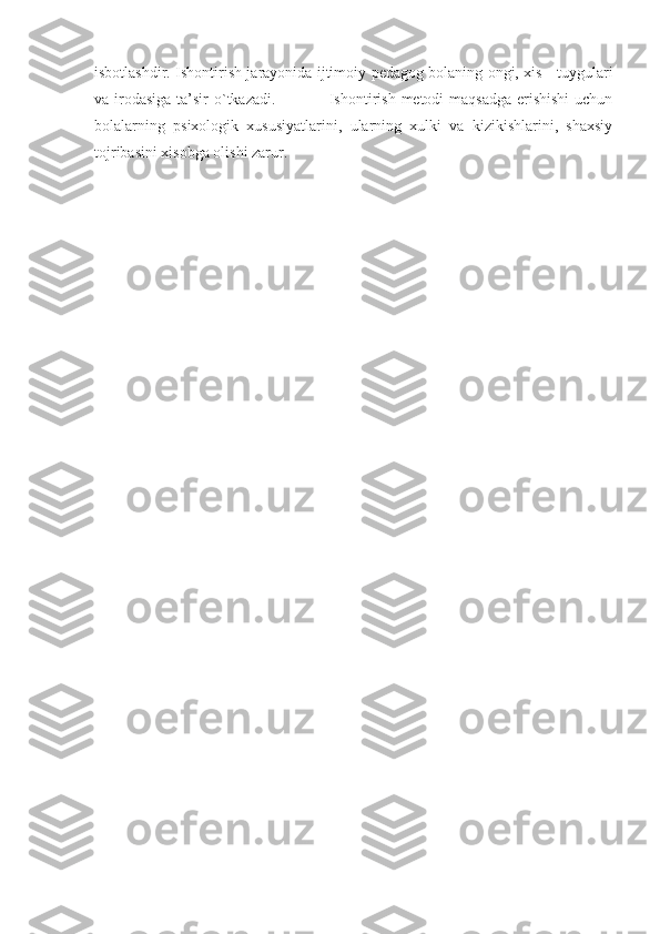 isbotlashdir. Ishontirish jarayonida ijtimoiy pedagog bolaning ongi, xis - tuygulari
va irodasiga ta’sir o`tkazadi.                   Ishontirish metodi maqsadga  erishishi  uchun
bolalarning   psixologik   xususiyatlarini,   ularning   xulki   va   kizikishlarini,   shaxsiy
tojribasini xisobga olishi zarur. 