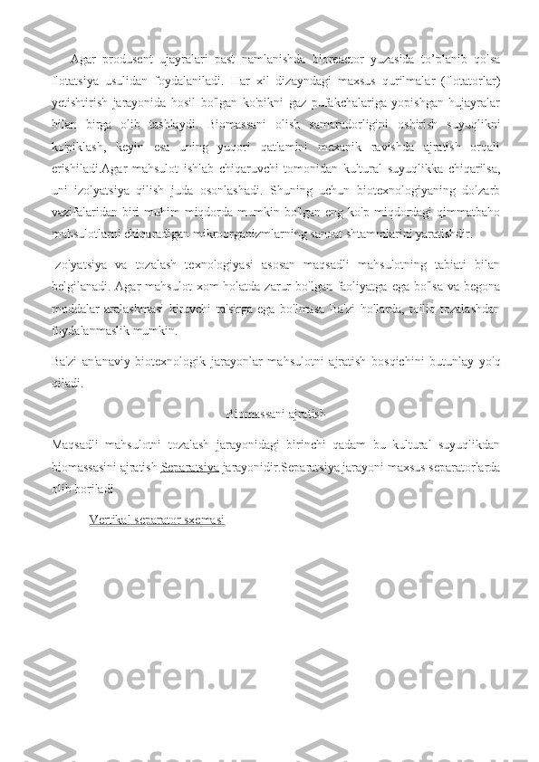 Agar   produsent   ujayralari   past   namlanishda   bioreactor   yuzasida   to’planib   qolsa
flotatsiya   usulidan   foydalaniladi.   Har   xil   dizayndagi   maxsus   qurilmalar   (flotatorlar)
yetishtirish   jarayonida   hosil   bo'lgan   ko'pikni   gaz   pufakchalariga   yopishgan   hujayralar
bilan   birga   olib   tashlaydi.   Biomassani   olish   samaradorligini   oshirish   suyuqlikni
ko'piklash,   keyin   esa   uning   yuqori   qatlamini   mexanik   ravishda   ajratish   orqali
erishiladi.Agar   mahsulot   ishlab   chiqaruvchi   tomonidan   kultural   suyuqlikka   chiqarilsa,
uni   izolyatsiya   qilish   juda   osonlashadi.   Shuning   uchun   biotexnologiyaning   dolzarb
vazifalaridan  biri   muhim  miqdorda mumkin  bo'lgan eng  ko'p  miqdordagi   qimmatbaho
mahsulotlarni chiqaradigan mikroorganizmlarning sanoat shtammlarini yaratishdir.
Izolyatsiya   va   tozalash   texnologiyasi   asosan   maqsadli   mahsulotning   tabiati   bilan
belgilanadi. Agar   mahsulot   xom  holatda  zarur   bo'lgan  faoliyatga  ega  bo'lsa  va  begona
moddalar   aralashmasi   kiruvchi   ta'sirga   ega   bo'lmasa   Ba'zi   hollarda,   to'liq   tozalashdan
foydalanmaslik mumkin. 
Ba'zi   an'anaviy   biotexnologik   jarayonlar   mahsulotni   ajratish   bosqichini   butunlay   yo'q
qiladi.
Biomassani ajratish
Maqsadli   mahsulotni   tozalash   jarayonidagi   birinchi   qadam   bu   kultural   suyuqlikdan
biomassasini ajratish  Separatsiya  jarayonidir.Separatsiya jarayoni maxsus separatorlarda
olib boriladi
             Vertikal separator sxemasi
  