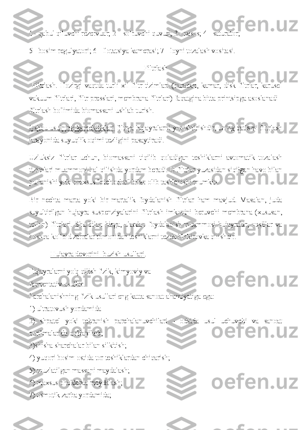 1 - qabul qiluvchi rezervuar; 2 – so’ruvchi quvuri; 3 - nasos; 4 - saturator; 
5 - bosim regulyatori; 6 - flotatsiya kamerasi; 7 - loyni tozalash vositasi.
Filtrlash
  Filtrlash.   Hozirgi   vaqtda   turli   xil   filtr   tizimlari   (baraban,   kamar,   disk   filtrlar,   karusel
vakuum filtrlari, filtr presslari, membrana filtrlari) faqatgina bitta printsipga asoslanadi -
filtrlash bo'limida biomassani ushlab turish. 
Ushbu usulning kamchiliklari  filtrga hujayralarni yopishtirishdir, uning qatlami filtrlash
jarayonida suyuqlik oqimi tezligini pasaytiradi.
Uzluksiz   filtrlar   uchun,   biomassani   tiqilib   qoladigan   teshiklarni   avtomatik   tozalash
tizimlari muammoni hal qilishda yordam beradi. U filtrlar yuzasidan siqilgan havo bilan
puflanishi yoki maxsus "pichoqlar" bilan olib tashlanishi mumkin.
Bir   nechta   marta   yoki   bir   martalik   foydalanish   filtrlar   ham   mavjud.   Masalan,   juda
suyultirilgan   hujayra   suspenziyalarini   filtrlash   imkonini   beruvchi   membrana   (xususan,
teflon) filtrlari. Shu bilan birga, ulardan foydalanish  muammosi  hujayralar, oqsillar  va
boshqa kolloid zarralar tomonidan teshiklarni tezda blokirovka qilishdir.
             Hujayra devorini  buzish usullari .
Hujayralarni yo'q qilish fizik, kimyoviy va
fermentativ usullar. 
Parchalanishning fizik usullari eng katta sanoat ahamiyatiga ega: 
1) ultratovush yordamida 
2)   shpatel   yoki   tebranish   parchalanuvchilari   -   odatda   usul   uchuvchi   va   sanoat
qurilmalarida qo'llaniladi; 
3)shisha sharchalar bilan silkitish; 
4) yuqori bosim ostida tor teshiklardan chiqarish; 
5) muzlatilgan massani maydalash; 
6) maxsus ohaklarda maydalash; 
7) osmotik zarba yordamida;  