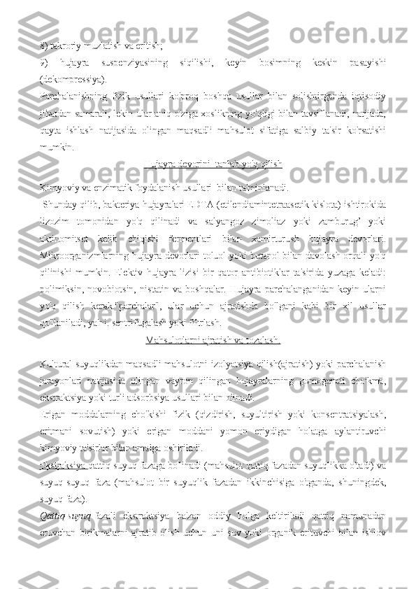 8) takroriy muzlatish va eritish; 
9)   hujayra   suspenziyasining   siqilishi,   keyin   bosimning   keskin   pasayishi
(dekompressiya).
Parchalanishning   fizik   usullari   ko'proq   boshqa   usullar   bilan   solishtirganda   iqtisodiy
jihatdan samarali, lekin ular aniq o'ziga xoslikning yo'qligi bilan tavsiflanadi, natijada,
qayta   ishlash   natijasida   olingan   maqsadli   mahsulot   sifatiga   salbiy   ta'sir   ko'rsatishi
mumkin.
Hujayra devorini  tanlab yo'q qilish
Kimyoviy va enzimatik foydalanish usullari  bilan ta'minlanadi.
 Shunday qilib, bakteriya hujayralari EDTA (etilendiamintetraasetik kislota) ishtirokida
lizozim   tomonidan   yo'q   qilinadi   va   salyangoz   zimoliaz   yoki   zamburug’   yoki
aktinomitset   kelib   chiqishi   fermentlari   bilan   xamirturush   hujayra   devorlari.
Mikroorganizmlarning hujayra devorlari toluol yoki butanol bilan davolash orqali yo'q
qilinishi   mumkin.   Elektiv   hujayra   lizisi   bir   qator   antibiotiklar   ta'sirida   yuzaga   keladi:
polimiksin,   novobiotsin,   nistatin   va   boshqalar.   Hujayra   parchalanganidan   keyin   ularni
yo'q   qilish   kerak."parchalar",   ular   uchun   ajratishda   bo'lgani   kabi   bir   xil   usullar
qo'llaniladi, ya'ni. sentrifugalash yoki filtrlash.
Mahsulotlarni ajratish va tozalash.
Kultural suyuqlikdan maqsadli mahsulotni izolyatsiya qilish(ajratish) yoki parchalanish
jarayonlari   natijasida   olingan   vayron   qilingan   hujayralarning   gomogenati   cho'kma,
ekstraktsiya yoki turli adsorbsiya usullari bilan olinadi.
Erigan   moddalarning   cho'kishi   fizik   (qizdirish,   suyultirish   yoki   konsentratsiyalash,
eritmani   sovutish)   yoki   erigan   moddani   yomon   eriydigan   holatga   aylantiruvchi
kimyoviy ta'sirlar bilan amalga oshiriladi.
Ekstraksiya  qattiq-suyuq fazaga bo'linadi (mahsulot qattiq fazadan suyuqlikka o'tadi) va
suyuq-suyuq   faza   (mahsulot   bir   suyuqlik   fazadan   ikkinchisiga   o'tganda,   shuningdek,
suyuq faza).
Qattiq-suyuq -fazali   ekstraktsiya   ba'zan   oddiy   holga   keltiriladi   qattiq   namunadan
eruvchan   birikmalarni   ajratib   olish   uchun   uni   suv   yoki   organik   erituvchi   bilan   ishlov 