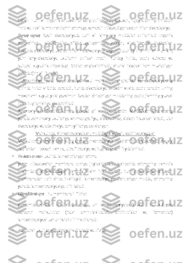 berish. Turli xil organik erituvchilar keng qo'llaniladi, xususan, hujayralarning bir qator
lipid va oqsil komponentlarini eritmaga samarali o'tkazadigan aseton bilan ekstraktsiya.
Suyuq-suyuq   fazali   ekstraktsiyada   turli   xil   kimyoviy   moddalar   qo'llaniladi   organik
erituvchilar   -   alkilfenollar,   efirlar,   galogenidlar,   geksan,   xloroform   va   boshqalar.
Sovuqda ekstraksiya usullari bilan inaktivatsiyani deyarli butunlay oldini olish mumkin,
ya'ni   kriyoekstraksiya   usullarini   qo'llash   orqali.   Bunday   holda,   qattiq   substrat   va
kultural   suyuqlik   o'rtasidagi   farqlar   tenglashtiriladi,   chunki   ikkalasi   ham   muzlatilgan
holatda (bir xil fazada). 
    Adsorbsiya   -juda   keng   tarqalgan   usul   mahsulotning   ajralishi   va   ekstraktsiyaning
alohida holati sifatida qaraladi, bunda ekstraktsiya qiluvchi vosita qattiq tanadir. Uning
mexanizmi suyuq yoki gazsimon fazadan chiqarilgan moddaning qattiq jismning yuzasi
bilan bog'lanishiga qisqartiriladi.
An'anaviy   adsorbentlar   ko'mir,   g'ovakli   gil   va   boshqalardir.   Moddalarni   ajratishning
yanada zamonaviy usullariga xromatografiya, elektroforez, elektrofokuslash kiradi, ular
ekstraktsiya va adsorbsiya tamoyillariga asoslangan.
Mahsulotni Konsentratsiyalash, modifikatsiyalash, stabilizatsiyalash
Mahsulotning ajralishidan so'ng uning konsentratsiyasi bosqichi bilan kuzatiladi. Asosiy
usullardan - teskari osmos, ultrafiltratsiya va bug'latishdan foydalaniladi.    
 Teskari osmos  usulida konsentrlangan eritma
yarim   o'tkazuvchan   membrana   qopiga   joylashtiriladi,   tashqarida   eritmaning   osmotik
bosimidan   oshib   ketadigan   osmotik   bosim   hosil   bo'ladi,   buning   natijasida   erituvchi
membranadan  oqib  chiqa  boshlaydi.  konsentratsiya  gradient  erigan modda,  eritmaning
yanada kontsentratsiyasiga olib keladi.  
 Ultrafiltratsiya  - bu membranali filtrlar
yordamida   moddani   ajratish   (aniqrog'i,   uni   konsentratsiyalash)   usuli.   Bu   usul   past
barqaror   mahsulotlar   (ba'zi   aminokislotalar,   antibiotiklar   va   fermentlar)
kontsentratsiyasi uchun istiqbolli hisoblanadi.
 Bug'latish usuli eng qadimiy hisoblanadi va o’ziga 