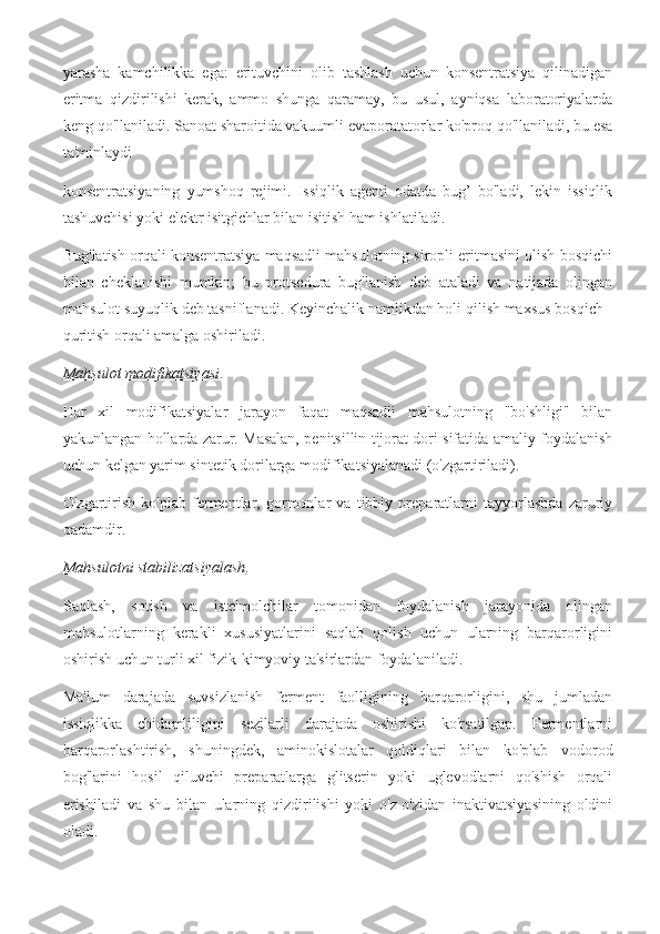 yarasha   kamchilikka   ega:   erituvchini   olib   tashlash   uchun   konsentratsiya   qilinadigan
eritma   qizdirilishi   kerak,   ammo   shunga   qaramay,   bu   usul,   ayniqsa   laboratoriyalarda
keng qo'llaniladi. Sanoat sharoitida vakuumli evaporatatorlar ko'proq qo'llaniladi, bu esa
ta'minlaydi
konsentratsiyaning   yumshoq   rejimi.   Issiqlik   agenti   odatda   bug’   bo'ladi,   lekin   issiqlik
tashuvchisi yoki elektr isitgichlar bilan isitish ham ishlatiladi.
Bug'latish orqali konsentratsiya maqsadli mahsulotning siropli eritmasini olish bosqichi
bilan   cheklanishi   mumkin;   bu   protsedura   bug'lanish   deb   ataladi   va   natijada   olingan
mahsulot suyuqlik deb tasniflanadi. Keyinchalik namlikdan holi qilish maxsus bosqich -
quritish orqali amalga oshiriladi.
Mahsulot modifikatsiyasi . 
Har   xil   modifikatsiyalar   jarayon   faqat   maqsadli   mahsulotning   "bo'shligi"   bilan
yakunlangan hollarda zarur. Masalan, penitsillin tijorat dori sifatida amaliy foydalanish
uchun kelgan yarim sintetik dorilarga modifikatsiyalanadi (o'zgartiriladi).
O'zgartirish   ko'plab   fermentlar,   gormonlar   va   tibbiy   preparatlarni   tayyorlashda   zaruriy
qadamdir. 
Mahsulotni stabilizatsiyalash . 
Saqlash,   sotish   va   iste'molchilar   tomonidan   foydalanish   jarayonida   olingan
mahsulotlarning   kerakli   xususiyatlarini   saqlab   qolish   uchun   ularning   barqarorligini
oshirish uchun turli xil fizik-kimyoviy ta'sirlardan foydalaniladi.
Ma'lum   darajada   suvsizlanish   ferment   faolligining   barqarorligini,   shu   jumladan
issiqlikka   chidamliligini   sezilarli   darajada   oshirishi   ko'rsatilgan.   Fermentlarni
barqarorlashtirish,   shuningdek,   aminokislotalar   qoldiqlari   bilan   ko'plab   vodorod
bog'larini   hosil   qiluvchi   preparatlarga   glitserin   yoki   uglevodlarni   qo'shish   orqali
erishiladi   va   shu   bilan   ularning   qizdirilishi   yoki   o'z-o'zidan   inaktivatsiyasining   oldini
oladi. 