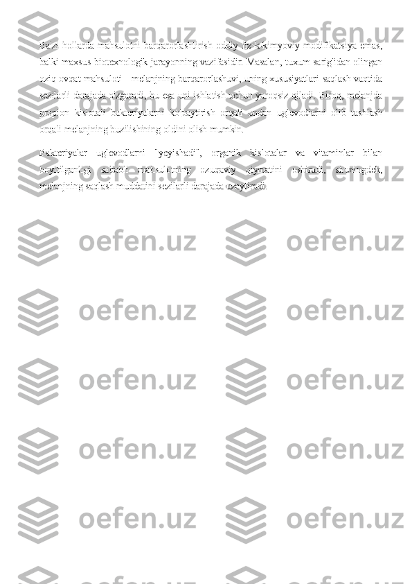 Ba'zi   hollarda   mahsulotni   barqarorlashtirish   oddiy   fizik-kimyoviy   modifikatsiya   emas,
balki maxsus biotexnologik jarayonning vazifasidir. Masalan, tuxum sarig'idan olingan
oziq-ovqat mahsuloti - melanjning barqarorlashuvi, uning xususiyatlari saqlash vaqtida
sezilarli darajada o'zgaradi, bu esa uni ishlatish uchun yaroqsiz qiladi. Biroq, melanjda
propion   kislotali   bakteriyalarni   ko'paytirish   orqali   undan   uglevodlarni   olib   tashlash
orqali melanjning buzilishining oldini olish mumkin.
Bakteriyalar   uglevodlarni   "yeyishadi",   organik   kislotalar   va   vitaminlar   bilan
boyitilganligi   sababli   mahsulotning   ozuqaviy   qiymatini   oshiradi,   shuningdek,
melanjning saqlash muddatini sezilarli darajada uzaytiradi. 