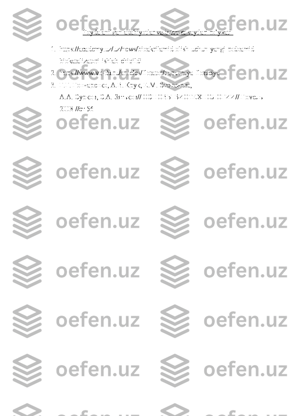 Foydalanilgan adabiyotlar va internet saytlari ro’yxati 
1. https://academy.uz/uz/news/bioakrilamid-olish-uchun-yangi-rodoamid-
biokatalizatori-ishlab-chiqildi
2. https://www.vo-da.ru/articles/flotator/napornaya-flotaciya
3. Г.Г. Гончаренко, А.В. Крук, Е.М. Степанова, 
А.А. Сурков, С.А. Зятьков// ОСНОВЫ БИОТЕХНОЛОГИИ// Гомель 
2008 //ст 56 