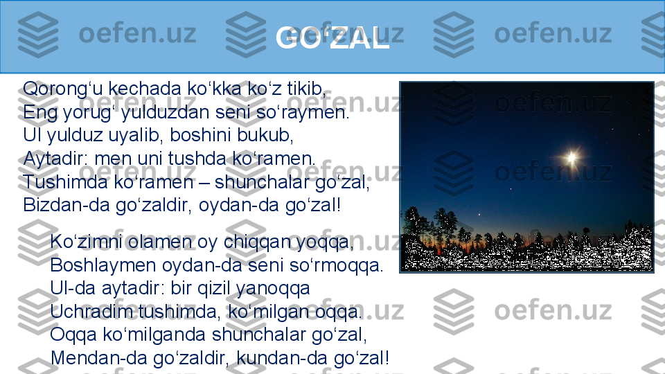 GO‘ZAL
Qorong‘u kechada ko‘kka ko‘z tikib,
Eng yorug‘ yulduzdan seni so‘raymen.
Ul yulduz uyalib, boshini bukub, 
Aytadir: men uni tushda ko‘ramen.
Tushimda ko‘ramen – shunchalar go‘zal,
Bizdan-da go‘zaldir, oydan-da go‘zal!
Ko‘zimni olamen oy chiqqan yoqqa, 
Boshlaymen oydan-da seni so‘rmoqqa.
Ul-da aytadir: bir qizil yanoqqa
Uchradim tushimda, ko‘milgan oqqa.
Oqqa ko‘milganda shunchalar go‘zal, 
Mendan-da go‘zaldir, kundan-da go‘zal! 