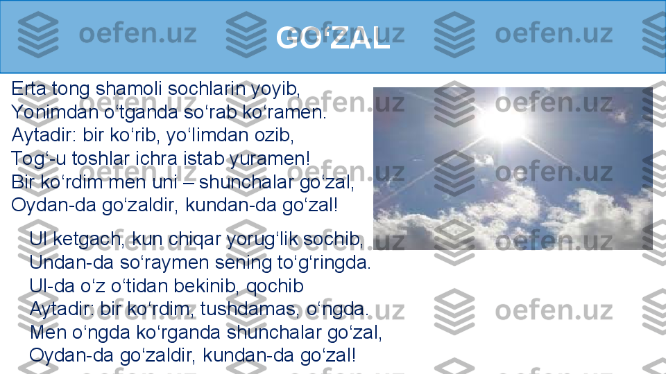 GO‘ZAL
Erta tong shamoli sochlarin yoyib, 
Yonimdan o‘tganda so‘rab ko‘ramen. 
Aytadir: bir ko‘rib, yo‘limdan ozib, 
To g‘-u toshlar ichra istab yuramen!
Bir ko‘rdim men uni – shunchalar go‘zal, 
Oydan-da go‘zaldir, kundan-da go‘zal!
Ul ketgach, kun chiqar yorug‘lik sochib, 
Undan-da so‘raymen sening to‘g‘ringda. 
Ul-da o‘z o‘tidan bekinib, qochib 
Aytadir: bir ko‘rdim, tushdamas, o‘ngda. 
Men o‘ngda ko‘rganda shunchalar go‘zal, 
Oydan-da go‘zaldir, kundan-da go‘zal! 