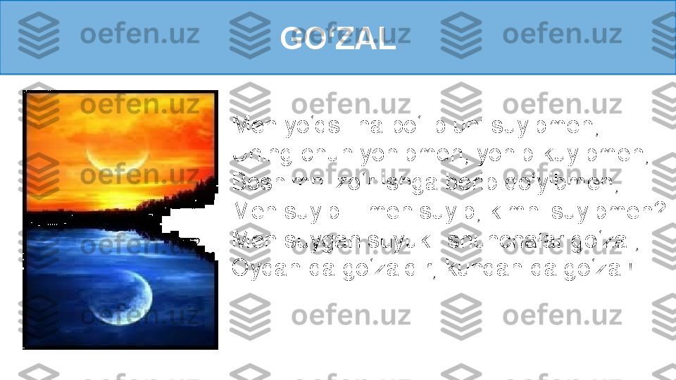 GO‘ZAL
Men yo‘qsil na bo‘lib uni suyibmen, 
Uning-chun yonibmen, yonib-kuyibmen, 
Boshimni zo‘r ishga berib qo‘yibmen,
Men suyib... men suyib, kimni suyibmen? 
Men suygan suyukli shunchalar go‘zal, 
Oydan-da go‘zaldir, kundan-da go‘zal! 