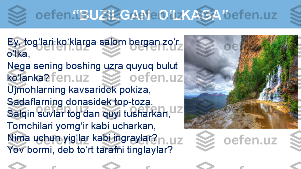 Ey, tog‘lari ko‘klarga salom bergan zo‘r 
o‘lka, 
Nega sening boshing uzra quyuq bulut 
ko‘lanka? 
Ujmohlarning kavsaridek pokiza,
Sadaﬂarning donasidek top-toza. 
Salqin suvlar tog‘dan quyi tusharkan,
To mchilari yomg‘ir kabi ucharkan,
Nima uchun yig‘lar kabi ingraylar? 
Yov bormi, deb to‘rt tarafni tinglaylar?  “ BUZILGAN  O‘LKAGA” 