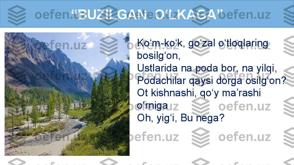 Ko‘m-ko‘k, go‘zal o‘tloqlaring 
bosilg‘on, 
Ustlarida na poda bor, na yilqi, 
Podachilar qaysi dorga osilg‘on?
Ot kishnashi, qo‘y ma’rashi 
o‘rniga
Oh, yig‘i, Bu nega?“ BUZILGAN  O‘LKAGA” 