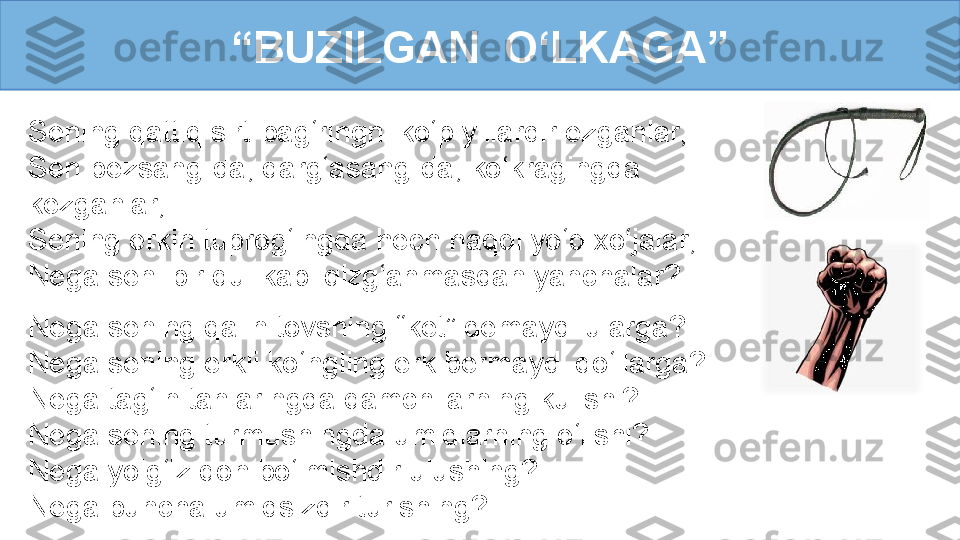 Sening qattiq sirt-bag‘ringni ko‘p yillardir ezganlar,
Sen bezsang-da, qarg‘asang-da, ko‘kragingda 
kezganlar, 
Sening erkin tuprog‘ingda hech haqqi yo‘q xo‘jalar, 
Nega seni bir qul kabi qizg‘anmasdan yanchalar? “ BUZILGAN  O‘LKAGA”
Nega sening qalin tovshing “ket” demaydi ularga?
Nega sening erkli ko‘ngling erk bermaydi qo‘llarga? 
Nega tag‘in tanlaringda qamchilarning kulishi?
Nega sening turmushingda umidlarning o‘lishi?
Nega yolg‘iz qon bo‘lmishdir ulushing?
Nega buncha umidsizdir turishing? 