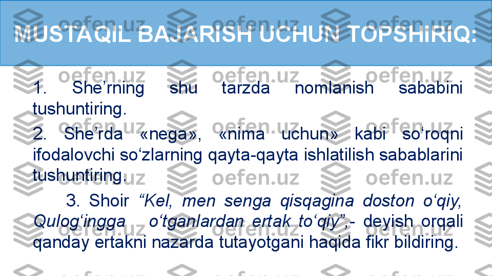 1.  She’rning  shu  tarzda  nomlanish  sababini 
tushuntiring.
2.  She’rda  «nega»,  «nima  uchun»  kabi  so‘roqni 
ifodalovchi so‘zlarning qayta-qayta ishlatilish sabablarini 
tushuntiring.
        3.  Shoir  “Kel,  men  senga  qisqagina  doston  o‘qiy, 
Qulog‘ingga      o‘tganlardan  ertak  to‘qiy”,-  deyish  orqali 
qanday ertakni nazarda tutayotgani haqida fikr bildiring.MUSTAQIL BAJARISH UCHUN TOPSHIRIQ: 