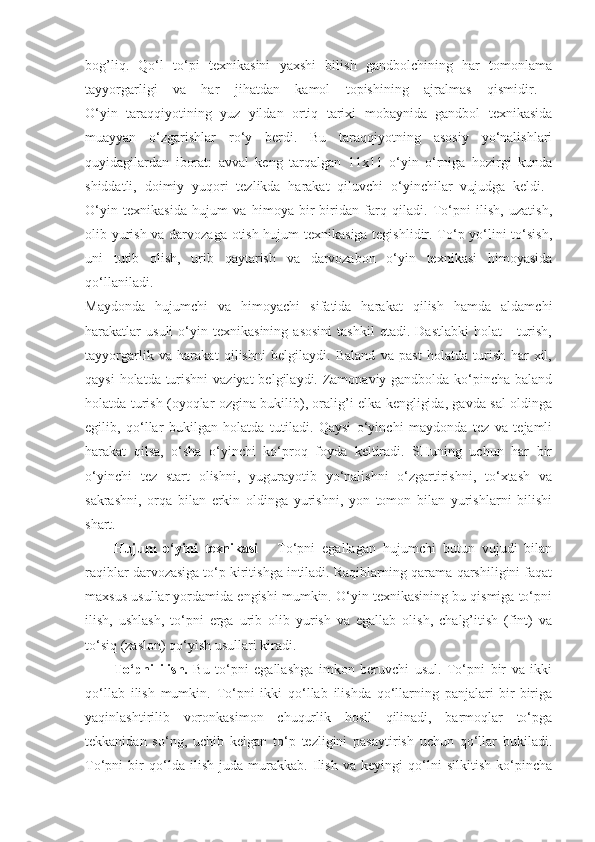 bog’liq.   Qo‘l   to‘pi   texnikasini   yaxshi   bilish   gandbolchining   har   tomonlama
tayyorgarligi   va   har   jihatdan   kamol   topishining   ajralmas   qismidir.  
O‘yin   taraqqiyotining   yuz   yildan   ortiq   tarixi   mobaynida   gandbol   texnikasida
muayyan   o‘zgarishlar   ro‘y   berdi.   Bu   taraqqiyotning   asosiy   yo‘nalishlari
quyidagilardan   iborat:   avval   keng   tarqalgan   11x11   o‘yin   o‘rniga   hozirgi   kunda
shiddatli,   doimiy   yuqori   tezlikda   harakat   qiluvchi   o‘yinchilar   vujudga   keldi.  
O‘yin   texnikasida   hujum   va   himoya   bir-biridan   farq   qiladi.   To‘pni   ilish,   uzatish,
olib yurish va darvozaga otish hujum texnikasiga tegishlidir. To‘p yo‘lini to‘sish,
uni   tutib   olish,   urib   qaytarish   va   darvozabon   o‘yin   texnikasi   himoyasida
qo‘llaniladi.  
Maydonda   hujumchi   va   himoyachi   sifatida   harakat   qilish   hamda   aldamchi
harakatlar   usuli   o‘yin   texnikasining   asosini   tashkil   etadi.   Dastlabki   holat   -   turish,
tayyorgarlik   va   harakat   qilishni   belgilaydi.   Baland   va   past   holatda   turish   har   xil,
qaysi  holatda turishni  vaziyat  belgilaydi. Zamonaviy gandbolda ko‘pincha baland
holatda turish (oyoqlar ozgina bukilib), oralig’i elka kengligida, gavda sal oldinga
egilib,   qo‘llar   bukilgan   holatda   tutiladi.   Qaysi   o‘yinchi   maydonda   tez   va   tejamli
harakat   qilsa,   o‘sha   o‘yinchi   ko‘proq   foyda   keltiradi.   SHuning   uchun   har   bir
o‘yinchi   tez   start   olishni,   yugurayotib   yo‘nalishni   o‘zgartirishni,   to‘xtash   va
sakrashni,   orqa   bilan   erkin   oldinga   yurishni,   yon   tomon   bilan   yurishlarni   bilishi
shart. 
Hujum   o‘yini   texnikasi   -   To‘pni   egallagan   hujumchi   butun   vujudi   bilan
raqiblar darvozasiga to‘p kiritishga intiladi. Raqiblarning qarama-qarshiligini faqat
maxsus usullar yordamida engishi mumkin. O‘yin texnikasining bu qismiga to‘pni
ilish,   ushlash,   to‘pni   erga   urib   olib   yurish   va   egallab   olish,   chalg’itish   (fint)   va
to‘siq (zaslon) qo‘yish usullari kiradi. 
To‘pni   ilish.   Bu   to‘pni   egallashga   imkon   beruvchi   usul.   To‘pni   bir   va   ikki
qo‘llab   ilish   mumkin.   To‘pni   ikki   qo‘llab   ilishda   qo‘llarning   panjalari   bir-biriga
yaqinlashtirilib   voronkasimon   chuqurlik   hosil   qilinadi,   barmoqlar   to‘pga
tekkanidan   so‘ng,   uchib   kelgan   to‘p   tezligini   pasaytirish   uchun   qo‘llar   bukiladi.
To‘pni   bir   qo‘lda   ilish   juda   murakkab.   Ilish   va   keyingi   qo‘lni   silkitish   ko‘pincha 